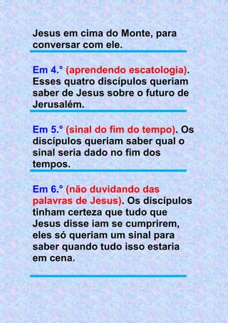 Jesus em cima do Monte, para
conversar com ele.
Em 4.° (aprendendo escatologia).
Esses quatro discípulos queriam
saber de Jesus sobre o futuro de
Jerusalém.
Em 5.° (sinal do fim do tempo). Os
discípulos queriam saber qual o
sinal seria dado no fim dos
tempos.
Em 6.° (não duvidando das
palavras de Jesus). Os discípulos
tinham certeza que tudo que
Jesus disse iam se cumprirem,
eles só queriam um sinal para
saber quando tudo isso estaria
em cena.
 