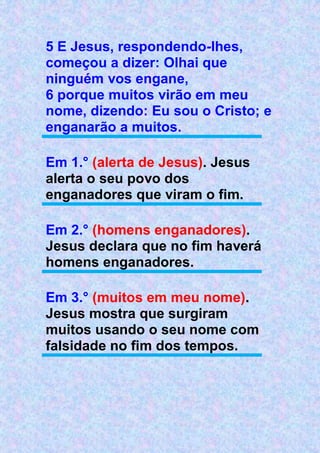 5 E Jesus, respondendo-lhes,
começou a dizer: Olhai que
ninguém vos engane,
6 porque muitos virão em meu
nome, dizendo: Eu sou o Cristo; e
enganarão a muitos.
Em 1.° (alerta de Jesus). Jesus
alerta o seu povo dos
enganadores que viram o fim.
Em 2.° (homens enganadores).
Jesus declara que no fim haverá
homens enganadores.
Em 3.° (muitos em meu nome).
Jesus mostra que surgiram
muitos usando o seu nome com
falsidade no fim dos tempos.
 