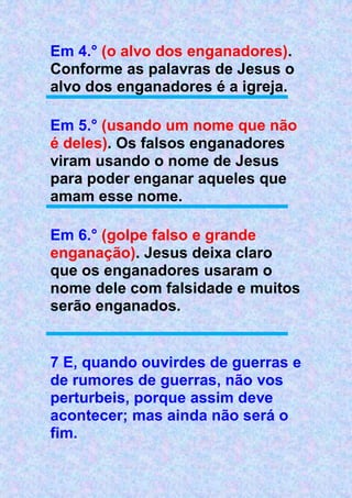 Em 4.° (o alvo dos enganadores).
Conforme as palavras de Jesus o
alvo dos enganadores é a igreja.
Em 5.° (usando um nome que não
é deles). Os falsos enganadores
viram usando o nome de Jesus
para poder enganar aqueles que
amam esse nome.
Em 6.° (golpe falso e grande
enganação). Jesus deixa claro
que os enganadores usaram o
nome dele com falsidade e muitos
serão enganados.
7 E, quando ouvirdes de guerras e
de rumores de guerras, não vos
perturbeis, porque assim deve
acontecer; mas ainda não será o
fim.
 
