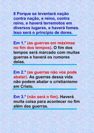8 Porque se levantará nação
contra nação, e reino, contra
reino, e haverá terremotos em
diversos lugares, e haverá fomes.
Isso será o princípio de dores.
Em 1.° (as guerras em máximas
no fim dos tempos). O fim dos
tempos será marcado com muitas
guerras e haverá os rumores
delas.
Em 2.° (as guerras não vos pode
abalar). As guerras dessa vida
não podem abalar o cristianismo
em Cristo.
Em 3.° (não será o fim). Haverá
muita coisa para acontecer no fim
além das guerras.
 