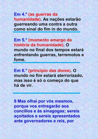 Em 4.° (as guerras da
humanidade). As nações estarão
guerreando uma contra a outra
como sinal do fim in do mundo.
Em 5.° (momento amargo da
história da humanidade). O
mundo no final dos tempos estará
enfrentando guerras, terremotos e
fome.
Em 6.° (princípio das dores). O
mundo no fim estará aterrorizado,
mas isso é só o começo do que
há de vir.
9 Mas olhai por vós mesmos,
porque vos entregarão aos
concílios e às sinagogas; sereis
açoitados e sereis apresentados
ante governadores e reis, por
 