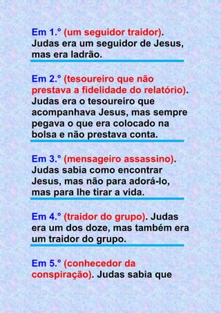 Em 1.° (um seguidor traidor).
Judas era um seguidor de Jesus,
mas era ladrão.
Em 2.° (tesoureiro que não
prestava a fidelidade do relatório).
Judas era o tesoureiro que
acompanhava Jesus, mas sempre
pegava o que era colocado na
bolsa e não prestava conta.
Em 3.° (mensageiro assassino).
Judas sabia como encontrar
Jesus, mas não para adorá-lo,
mas para lhe tirar a vida.
Em 4.° (traidor do grupo). Judas
era um dos doze, mas também era
um traidor do grupo.
Em 5.° (conhecedor da
conspiração). Judas sabia que
 