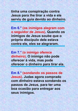 tinha uma conspiração contra
Jesus para lhe tirar a vida e ele
serviu de guia devido ao dinheiro.
Em 6.° (os inimigos alegram com
o seguidor de Jesus). Quando os
inimigos de Jesus soube que o
próprio discípulo dele estava
contra ele, eles se alegraram.
Em 7.° (o inimigo oferece
dinheiro). O inimigo não pode
oferecer à vida, mas pode
oferecer o dinheiro para tirar ela.
Em 8.° (sondando os passos de
Jesus). Judas agora comprado
com dinheiro estava sondando os
passos de Jesus, para ter uma
boa ocasião para entregar aos
seus inimigos.
 