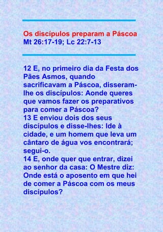 Os discípulos preparam a Páscoa
Mt 26:17-19; Lc 22:7-13
12 E, no primeiro dia da Festa dos
Pães Asmos, quando
sacrificavam a Páscoa, disseram-
lhe os discípulos: Aonde queres
que vamos fazer os preparativos
para comer a Páscoa?
13 E enviou dois dos seus
discípulos e disse-lhes: Ide à
cidade, e um homem que leva um
cântaro de água vos encontrará;
segui-o.
14 E, onde quer que entrar, dizei
ao senhor da casa: O Mestre diz:
Onde está o aposento em que hei
de comer a Páscoa com os meus
discípulos?
 
