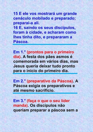 15 E ele vos mostrará um grande
cenáculo mobilado e preparado;
preparai-a ali.
16 E, saindo os seus discípulos,
foram à cidade, e acharam como
lhes tinha dito, e prepararam a
Páscoa.
Em 1.° (prontos para o primeiro
dia). A festa dos pães asmos é
comemorada em vários dias, mas
Jesus queria deixar tudo pronto
para o início do primeiro dia.
Em 2.° (preparativo da Páscoa). A
Páscoa exigia os preparativos e
até mesmo sacrifício.
Em 3.° (faça o que o seu líder
manda). Os discípulos não
queriam preparar a páscoa sem a
 