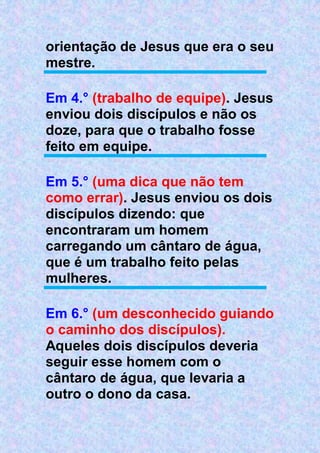orientação de Jesus que era o seu
mestre.
Em 4.° (trabalho de equipe). Jesus
enviou dois discípulos e não os
doze, para que o trabalho fosse
feito em equipe.
Em 5.° (uma dica que não tem
como errar). Jesus enviou os dois
discípulos dizendo: que
encontraram um homem
carregando um cântaro de água,
que é um trabalho feito pelas
mulheres.
Em 6.° (um desconhecido guiando
o caminho dos discípulos).
Aqueles dois discípulos deveria
seguir esse homem com o
cântaro de água, que levaria a
outro o dono da casa.
 
