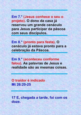 Em 7.° (Jesus conhece o seu o
projeto). O dono da casa já
reservou um grande cenáculo
para Jesus participar da páscoa
com seus discípulos.
Em 8.° (pronto para festa). O
cenáculo já estava pronto para a
celebração da Páscoa.
Em 9.° (aconteceu conforme
falou). As palavras de Jesus e
realidade são as mesmas coisas.
O traidor é indicado
Mt 26:20-25
17 E, chegada a tarde, foi com os
doze.
 