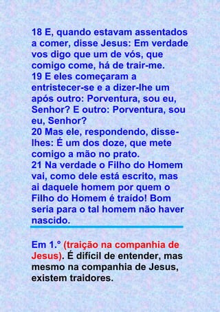 18 E, quando estavam assentados
a comer, disse Jesus: Em verdade
vos digo que um de vós, que
comigo come, há de trair-me.
19 E eles começaram a
entristecer-se e a dizer-lhe um
após outro: Porventura, sou eu,
Senhor? E outro: Porventura, sou
eu, Senhor?
20 Mas ele, respondendo, disse-
lhes: É um dos doze, que mete
comigo a mão no prato.
21 Na verdade o Filho do Homem
vai, como dele está escrito, mas
ai daquele homem por quem o
Filho do Homem é traído! Bom
seria para o tal homem não haver
nascido.
Em 1.° (traição na companhia de
Jesus). É difícil de entender, mas
mesmo na companhia de Jesus,
existem traidores.
 