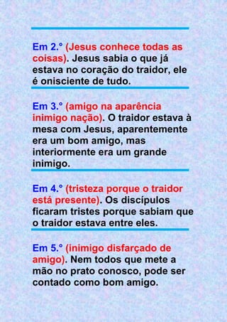 Em 2.° (Jesus conhece todas as
coisas). Jesus sabia o que já
estava no coração do traidor, ele
é onisciente de tudo.
Em 3.° (amigo na aparência
inimigo nação). O traidor estava à
mesa com Jesus, aparentemente
era um bom amigo, mas
interiormente era um grande
inimigo.
Em 4.° (tristeza porque o traidor
está presente). Os discípulos
ficaram tristes porque sabiam que
o traidor estava entre eles.
Em 5.° (inimigo disfarçado de
amigo). Nem todos que mete a
mão no prato conosco, pode ser
contado como bom amigo.
 
