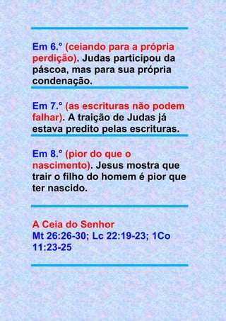 Em 6.° (ceiando para a própria
perdição). Judas participou da
páscoa, mas para sua própria
condenação.
Em 7.° (as escrituras não podem
falhar). A traição de Judas já
estava predito pelas escrituras.
Em 8.° (pior do que o
nascimento). Jesus mostra que
trair o filho do homem é pior que
ter nascido.
A Ceia do Senhor
Mt 26:26-30; Lc 22:19-23; 1Co
11:23-25
 