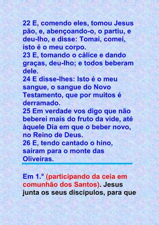 22 E, comendo eles, tomou Jesus
pão, e, abençoando-o, o partiu, e
deu-lho, e disse: Tomai, comei,
isto é o meu corpo.
23 E, tomando o cálice e dando
graças, deu-lho; e todos beberam
dele.
24 E disse-lhes: Isto é o meu
sangue, o sangue do Novo
Testamento, que por muitos é
derramado.
25 Em verdade vos digo que não
beberei mais do fruto da vide, até
àquele Dia em que o beber novo,
no Reino de Deus.
26 E, tendo cantado o hino,
saíram para o monte das
Oliveiras.
Em 1.° (participando da ceia em
comunhão dos Santos). Jesus
junta os seus discípulos, para que
 