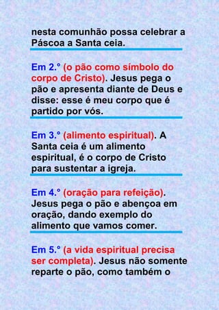 nesta comunhão possa celebrar a
Páscoa a Santa ceia.
Em 2.° (o pão como símbolo do
corpo de Cristo). Jesus pega o
pão e apresenta diante de Deus e
disse: esse é meu corpo que é
partido por vós.
Em 3.° (alimento espiritual). A
Santa ceia é um alimento
espiritual, é o corpo de Cristo
para sustentar a igreja.
Em 4.° (oração para refeição).
Jesus pega o pão e abençoa em
oração, dando exemplo do
alimento que vamos comer.
Em 5.° (a vida espiritual precisa
ser completa). Jesus não somente
reparte o pão, como também o
 