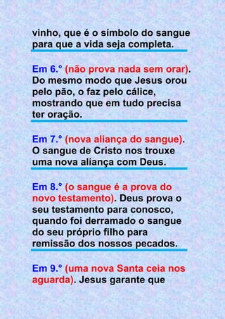 vinho, que é o símbolo do sangue
para que a vida seja completa.
Em 6.° (não prova nada sem orar).
Do mesmo modo que Jesus orou
pelo pão, o faz pelo cálice,
mostrando que em tudo precisa
ter oração.
Em 7.° (nova aliança do sangue).
O sangue de Cristo nos trouxe
uma nova aliança com Deus.
Em 8.° (o sangue é a prova do
novo testamento). Deus prova o
seu testamento para conosco,
quando foi derramado o sangue
do seu próprio filho para
remissão dos nossos pecados.
Em 9.° (uma nova Santa ceia nos
aguarda). Jesus garante que
 