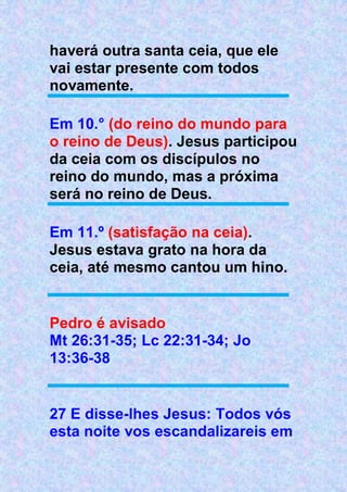 haverá outra santa ceia, que ele
vai estar presente com todos
novamente.
Em 10.° (do reino do mundo para
o reino de Deus). Jesus participou
da ceia com os discípulos no
reino do mundo, mas a próxima
será no reino de Deus.
Em 11.º (satisfação na ceia).
Jesus estava grato na hora da
ceia, até mesmo cantou um hino.
Pedro é avisado
Mt 26:31-35; Lc 22:31-34; Jo
13:36-38
27 E disse-lhes Jesus: Todos vós
esta noite vos escandalizareis em
 