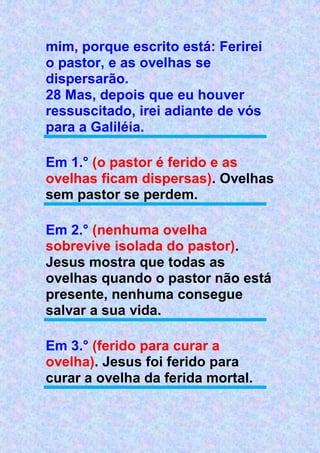 mim, porque escrito está: Ferirei
o pastor, e as ovelhas se
dispersarão.
28 Mas, depois que eu houver
ressuscitado, irei adiante de vós
para a Galiléia.
Em 1.° (o pastor é ferido e as
ovelhas ficam dispersas). Ovelhas
sem pastor se perdem.
Em 2.° (nenhuma ovelha
sobrevive isolada do pastor).
Jesus mostra que todas as
ovelhas quando o pastor não está
presente, nenhuma consegue
salvar a sua vida.
Em 3.° (ferido para curar a
ovelha). Jesus foi ferido para
curar a ovelha da ferida mortal.
 