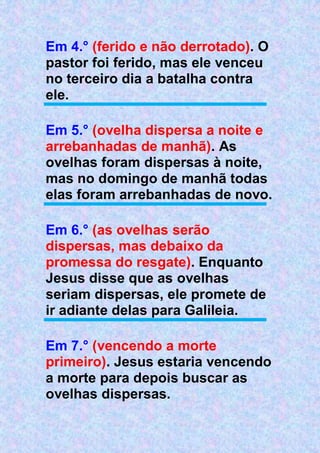 Em 4.° (ferido e não derrotado). O
pastor foi ferido, mas ele venceu
no terceiro dia a batalha contra
ele.
Em 5.° (ovelha dispersa a noite e
arrebanhadas de manhã). As
ovelhas foram dispersas à noite,
mas no domingo de manhã todas
elas foram arrebanhadas de novo.
Em 6.° (as ovelhas serão
dispersas, mas debaixo da
promessa do resgate). Enquanto
Jesus disse que as ovelhas
seriam dispersas, ele promete de
ir adiante delas para Galileia.
Em 7.° (vencendo a morte
primeiro). Jesus estaria vencendo
a morte para depois buscar as
ovelhas dispersas.
 