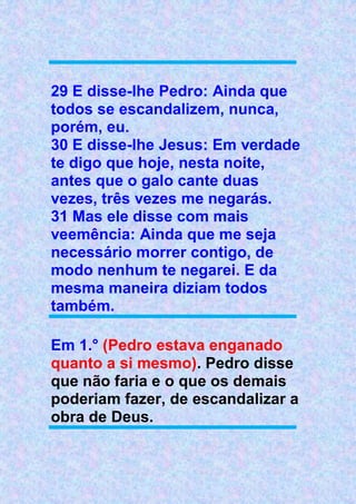 29 E disse-lhe Pedro: Ainda que
todos se escandalizem, nunca,
porém, eu.
30 E disse-lhe Jesus: Em verdade
te digo que hoje, nesta noite,
antes que o galo cante duas
vezes, três vezes me negarás.
31 Mas ele disse com mais
veemência: Ainda que me seja
necessário morrer contigo, de
modo nenhum te negarei. E da
mesma maneira diziam todos
também.
Em 1.° (Pedro estava enganado
quanto a si mesmo). Pedro disse
que não faria e o que os demais
poderiam fazer, de escandalizar a
obra de Deus.
 