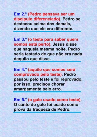 Em 2.° (Pedro pensava ser um
discípulo diferenciado). Pedro se
destacou acima dos demais,
dizendo que ele era diferente.
Em 3.° (o teste para saber quem
somos está perto). Jesus disse
que naquela mesma noite, Pedro
seria testado de que não era nada
daquilo que disse.
Em 4.° (aquilo que somos será
comprovado pelo teste). Pedro
passou pelo teste e foi reprovado,
por isso, precisou chorar
amargamente pelo erro.
Em 5.° (o galo usado como teste).
O canto do galo foi usado como
prova da fraqueza de Pedro.
 