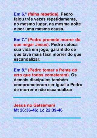 Em 6.° (falha repetida). Pedro
falou três vezes repetidamente,
no mesmo lugar, na mesma noite
e por uma mesma causa.
Em 7.° (Pedro promete morrer do
que negar Jesus). Pedro coloca
sua vida em jogo, garantido de
que tava mais fácil morrer do que
escandalizar.
Em 8.° (Pedro tomar a frente do
erro que todos cometeram). Os
demais discípulos também
comprometeram ser igual a Pedro
de morrer e não escandalizar.
Jesus no Getsêmani
Mt 26:36-46; Lc 22:39-46
 