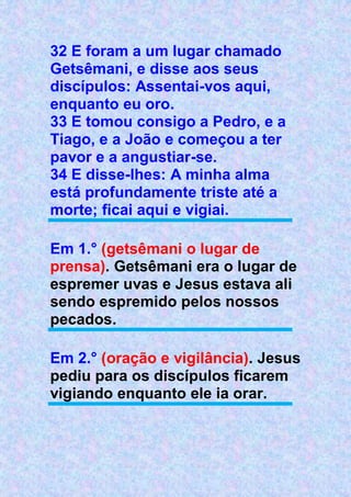 32 E foram a um lugar chamado
Getsêmani, e disse aos seus
discípulos: Assentai-vos aqui,
enquanto eu oro.
33 E tomou consigo a Pedro, e a
Tiago, e a João e começou a ter
pavor e a angustiar-se.
34 E disse-lhes: A minha alma
está profundamente triste até a
morte; ficai aqui e vigiai.
Em 1.° (getsêmani o lugar de
prensa). Getsêmani era o lugar de
espremer uvas e Jesus estava ali
sendo espremido pelos nossos
pecados.
Em 2.° (oração e vigilância). Jesus
pediu para os discípulos ficarem
vigiando enquanto ele ia orar.
 