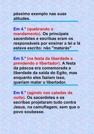 péssimo exemplo nas suas
atitudes.
Em 4.° (quebrando o
mandamento). Os principais
sacerdotes e escribas eram os
responsáveis por ensinar a lei e lá
estava escrito: não "matarás"
Em 5.° (na festa da liberdade e
prendendo o libertador). A festa
da páscoa era comemorada a
liberdade da saída do Egito, mas
enquanto eles faziam isso,
queriam matar o libertador.
Em 6.° (agindo nas caladas da
noite). Os sacerdotes e os
escribas projetaram tudo contra
Jesus, na camuflagem, sem que o
povo soubesse.
 