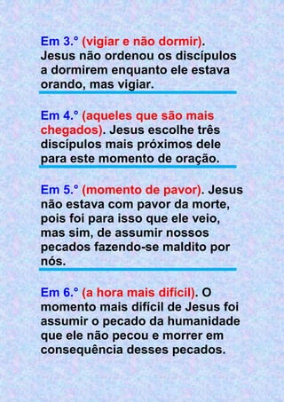 Em 3.° (vigiar e não dormir).
Jesus não ordenou os discípulos
a dormirem enquanto ele estava
orando, mas vigiar.
Em 4.° (aqueles que são mais
chegados). Jesus escolhe três
discípulos mais próximos dele
para este momento de oração.
Em 5.° (momento de pavor). Jesus
não estava com pavor da morte,
pois foi para isso que ele veio,
mas sim, de assumir nossos
pecados fazendo-se maldito por
nós.
Em 6.° (a hora mais difícil). O
momento mais difícil de Jesus foi
assumir o pecado da humanidade
que ele não pecou e morrer em
consequência desses pecados.
 