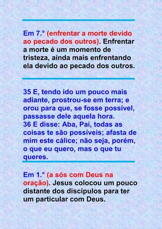 Em 7.° (enfrentar a morte devido
ao pecado dos outros). Enfrentar
a morte é um momento de
tristeza, ainda mais enfrentando
ela devido ao pecado dos outros.
35 E, tendo ido um pouco mais
adiante, prostrou-se em terra; e
orou para que, se fosse possível,
passasse dele aquela hora.
36 E disse: Aba, Pai, todas as
coisas te são possíveis; afasta de
mim este cálice; não seja, porém,
o que eu quero, mas o que tu
queres.
Em 1.° (a sós com Deus na
oração). Jesus colocou um pouco
distante dos discípulos para ter
um particular com Deus.
 