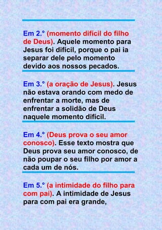 Em 2.° (momento difícil do filho
de Deus). Aquele momento para
Jesus foi difícil, porque o pai ia
separar dele pelo momento
devido aos nossos pecados.
Em 3.° (a oração de Jesus). Jesus
não estava orando com medo de
enfrentar a morte, mas de
enfrentar a solidão de Deus
naquele momento difícil.
Em 4.° (Deus prova o seu amor
conosco). Esse texto mostra que
Deus prova seu amor conosco, de
não poupar o seu filho por amor a
cada um de nós.
Em 5.° (a intimidade do filho para
com pai). A intimidade de Jesus
para com pai era grande,
 