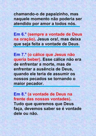chamando-o de papaizinho, mas
naquele momento não poderia ser
atendido por amor a todos nós.
Em 6.° (sempre a vontade de Deus
na oração). Jesus ora!, mas deixa
que seja feita a vontade de Deus.
Em 7.° (o cálice que Jesus não
queria beber). Esse cálice não era
de enfrentar a morte, mas de
enfrentar a ausência de Deus,
quando ele teria de assumir os
nossos pecados se tornando o
maior pecador.
Em 8.° (a vontade de Deus na
frente das nossas vontades).
Tudo que queremos que Deus
faça, devemos saber se é vontade
dele ou não.
 