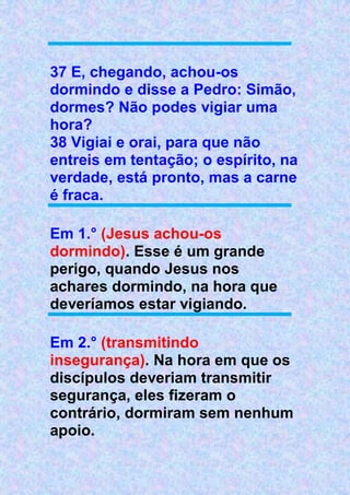 37 E, chegando, achou-os
dormindo e disse a Pedro: Simão,
dormes? Não podes vigiar uma
hora?
38 Vigiai e orai, para que não
entreis em tentação; o espírito, na
verdade, está pronto, mas a carne
é fraca.
Em 1.° (Jesus achou-os
dormindo). Esse é um grande
perigo, quando Jesus nos
achares dormindo, na hora que
deveríamos estar vigiando.
Em 2.° (transmitindo
insegurança). Na hora em que os
discípulos deveriam transmitir
segurança, eles fizeram o
contrário, dormiram sem nenhum
apoio.
 