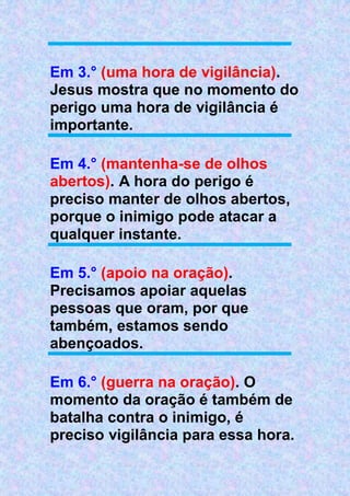 Em 3.° (uma hora de vigilância).
Jesus mostra que no momento do
perigo uma hora de vigilância é
importante.
Em 4.° (mantenha-se de olhos
abertos). A hora do perigo é
preciso manter de olhos abertos,
porque o inimigo pode atacar a
qualquer instante.
Em 5.° (apoio na oração).
Precisamos apoiar aquelas
pessoas que oram, por que
também, estamos sendo
abençoados.
Em 6.° (guerra na oração). O
momento da oração é também de
batalha contra o inimigo, é
preciso vigilância para essa hora.
 