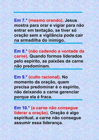 Em 7.° (mesmo orando). Jesus
mostra para orar e vigiar para não
entrar em tentação, se tiver só
oração sem a vigilância pode cair
na armadilha do inimigo.
Em 8.° (não cedendo a vontade da
carne). Quando formos liderados
pelo espírito, as paixões da carne
não predominam.
Em 9.° (culto racional). No
momento da oração, quem
precisa predominar é o espírito,
não deixando a carne gerenciar
porque ela é fraca.
Em 10.° (a carne não consegue
liderar a oração). Oração é algo
espiritual, a carne não consegue
assumir essa liderança.
 