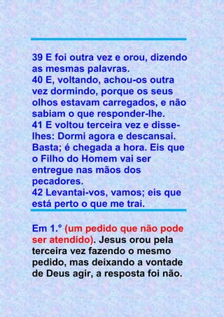 39 E foi outra vez e orou, dizendo
as mesmas palavras.
40 E, voltando, achou-os outra
vez dormindo, porque os seus
olhos estavam carregados, e não
sabiam o que responder-lhe.
41 E voltou terceira vez e disse-
lhes: Dormi agora e descansai.
Basta; é chegada a hora. Eis que
o Filho do Homem vai ser
entregue nas mãos dos
pecadores.
42 Levantai-vos, vamos; eis que
está perto o que me trai.
Em 1.° (um pedido que não pode
ser atendido). Jesus orou pela
terceira vez fazendo o mesmo
pedido, mas deixando a vontade
de Deus agir, a resposta foi não.
 