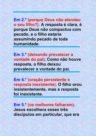 Em 2.° (porque Deus não atendeu
o seu filho?). A resposta é clara, é
porque Deus não compactua com
pecado, e o filho estaria
assumindo pecado de toda
humanidade.
Em 3.° (deixando prevalecer a
vontade do pai). Como não houve
resposta, o filho deixou
prevalecer a vontade do pai.
Em 4.° (oração persistente e
resposta inexistente). O filho orou
insistentemente, mas a resposta
foi inexistente.
Em 5.° (os melhores falharam).
Jesus escolhera esses três
discípulos em particular, que era
 