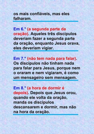 os mais confiáveis, mas eles
falharam.
Em 6.° (a segunda parte da
oração). Aqueles três discípulos
deveriam fazer a segunda parte
da oração, enquanto Jesus orava,
eles deveriam vigiar.
Em 7.° (não tem nada para falar).
Os discípulos não tinham nada
para falar para Jesus, porque nem
o oraram e nem vigiaram, é como
um mensageiro sem mensagem.
Em 8.° (a hora de dormir é
depois). Depois que Jesus orou,
quando ele volta da oração,
manda os discípulos
descansarem e dormir, mas não
na hora da oração.
 