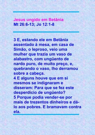 Jesus ungido em Betânia
Mt 26:6-13; Jo 12:1-8
3 E, estando ele em Betânia
assentado à mesa, em casa de
Simão, o leproso, veio uma
mulher que trazia um vaso de
alabastro, com ungüento de
nardo puro, de muito preço, e,
quebrando o vaso, lho derramou
sobre a cabeça.
4 E alguns houve que em si
mesmos se indignaram e
disseram: Para que se fez este
desperdício de ungüento?
5 Porque podia vender-se por
mais de trezentos dinheiros e dá-
lo aos pobres. E bramavam contra
ela.
 
