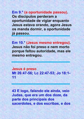 Em 9.° (a oportunidade passou).
Os discípulos perderam a
oportunidade de vigiar enquanto
Jesus estava orando, agora Jesus
os manda dormir, a oportunidade
já passou.
Em 10.° (Jesus mesmo entregou).
Jesus não foi preso e nem morto
porque faltou autoridade, mas ele
mesmo entregou.
Jesus é preso
Mt 26:47-56; Lc 22:47-53; Jo 18:1-
11
43 E logo, falando ele ainda, veio
Judas, que era um dos doze, da
parte dos principais dos
sacerdotes, e dos escribas, e dos
 