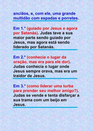 anciãos, e, com ele, uma grande
multidão com espadas e porretes.
Em 1.° (guiado por Jesus e agora
por Satanás). Judas teve a sua
maior parte sendo guiado por
Jesus, mas agora está sendo
liderado por Satanás.
Em 2.° (conhecia o lugar da
oração, mas era para ele dor).
Judas conhecia o lugar onde
Jesus sempre orava, mas era um
traidor de Jesus.
Em 3.° (como liderar uma turba
para prender seu melhor amigo?).
Judas se vende e tenta disfarçar a
sua trama com um beijo em
Jesus.
 