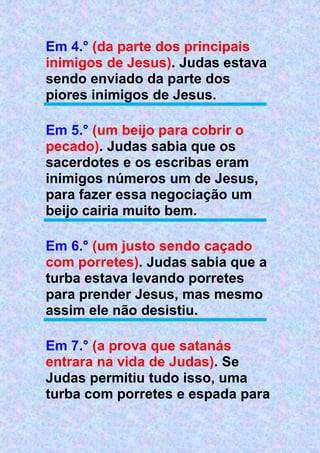 Em 4.° (da parte dos principais
inimigos de Jesus). Judas estava
sendo enviado da parte dos
piores inimigos de Jesus.
Em 5.° (um beijo para cobrir o
pecado). Judas sabia que os
sacerdotes e os escribas eram
inimigos números um de Jesus,
para fazer essa negociação um
beijo cairia muito bem.
Em 6.° (um justo sendo caçado
com porretes). Judas sabia que a
turba estava levando porretes
para prender Jesus, mas mesmo
assim ele não desistiu.
Em 7.° (a prova que satanás
entrara na vida de Judas). Se
Judas permitiu tudo isso, uma
turba com porretes e espada para
 