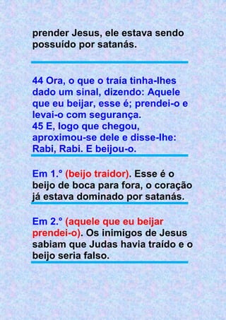 prender Jesus, ele estava sendo
possuído por satanás.
44 Ora, o que o traía tinha-lhes
dado um sinal, dizendo: Aquele
que eu beijar, esse é; prendei-o e
levai-o com segurança.
45 E, logo que chegou,
aproximou-se dele e disse-lhe:
Rabi, Rabi. E beijou-o.
Em 1.° (beijo traidor). Esse é o
beijo de boca para fora, o coração
já estava dominado por satanás.
Em 2.° (aquele que eu beijar
prendei-o). Os inimigos de Jesus
sabiam que Judas havia traído e o
beijo seria falso.
 