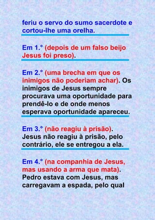 feriu o servo do sumo sacerdote e
cortou-lhe uma orelha.
Em 1.° (depois de um falso beijo
Jesus foi preso).
Em 2.° (uma brecha em que os
inimigos não poderiam achar). Os
inimigos de Jesus sempre
procurava uma oportunidade para
prendê-lo e de onde menos
esperava oportunidade apareceu.
Em 3.° (não reagiu à prisão).
Jesus não reagiu à prisão, pelo
contrário, ele se entregou a ela.
Em 4.° (na companhia de Jesus,
mas usando a arma que mata).
Pedro estava com Jesus, mas
carregavam a espada, pelo qual
 