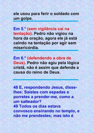 ele usou para ferir o soldado com
um golpe.
Em 5.° (sem vigilância cai na
tentação). Pedro não vigiou na
hora da oração, agora ele já está
caindo na tentação por agir sem
misericórdia.
Em 6.° (defendendo a obra de
Deus). Pedro não agiu pela lógica
cristã, não é assim que defende a
causa do reino de Deus.
48 E, respondendo Jesus, disse-
lhes: Saístes com espadas e
porretes a prender-me, como a
um salteador?
49 Todos os dias estava
convosco ensinando no templo, e
não me prendestes; mas isto é
 