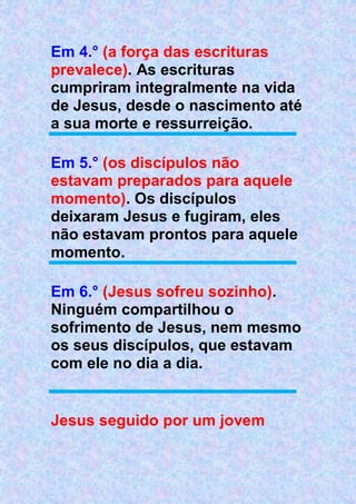 Em 4.° (a força das escrituras
prevalece). As escrituras
cumpriram integralmente na vida
de Jesus, desde o nascimento até
a sua morte e ressurreição.
Em 5.° (os discípulos não
estavam preparados para aquele
momento). Os discípulos
deixaram Jesus e fugiram, eles
não estavam prontos para aquele
momento.
Em 6.° (Jesus sofreu sozinho).
Ninguém compartilhou o
sofrimento de Jesus, nem mesmo
os seus discípulos, que estavam
com ele no dia a dia.
Jesus seguido por um jovem
 