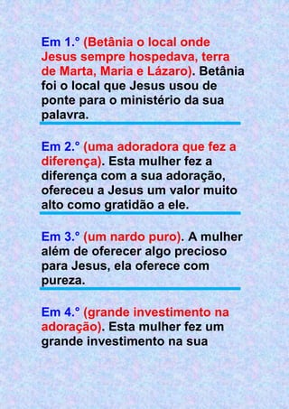 Em 1.° (Betânia o local onde
Jesus sempre hospedava, terra
de Marta, Maria e Lázaro). Betânia
foi o local que Jesus usou de
ponte para o ministério da sua
palavra.
Em 2.° (uma adoradora que fez a
diferença). Esta mulher fez a
diferença com a sua adoração,
ofereceu a Jesus um valor muito
alto como gratidão a ele.
Em 3.° (um nardo puro). A mulher
além de oferecer algo precioso
para Jesus, ela oferece com
pureza.
Em 4.° (grande investimento na
adoração). Esta mulher fez um
grande investimento na sua
 