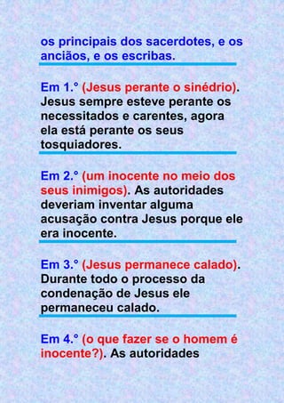 os principais dos sacerdotes, e os
anciãos, e os escribas.
Em 1.° (Jesus perante o sinédrio).
Jesus sempre esteve perante os
necessitados e carentes, agora
ela está perante os seus
tosquiadores.
Em 2.° (um inocente no meio dos
seus inimigos). As autoridades
deveriam inventar alguma
acusação contra Jesus porque ele
era inocente.
Em 3.° (Jesus permanece calado).
Durante todo o processo da
condenação de Jesus ele
permaneceu calado.
Em 4.° (o que fazer se o homem é
inocente?). As autoridades
 