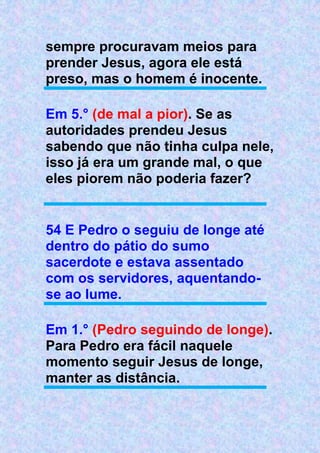 sempre procuravam meios para
prender Jesus, agora ele está
preso, mas o homem é inocente.
Em 5.° (de mal a pior). Se as
autoridades prendeu Jesus
sabendo que não tinha culpa nele,
isso já era um grande mal, o que
eles piorem não poderia fazer?
54 E Pedro o seguiu de longe até
dentro do pátio do sumo
sacerdote e estava assentado
com os servidores, aquentando-
se ao lume.
Em 1.° (Pedro seguindo de longe).
Para Pedro era fácil naquele
momento seguir Jesus de longe,
manter as distância.
 