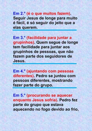 Em 2.° (é o que muitos fazem).
Seguir Jesus de longe para muito
é fácil, é só seguir do jeito que a
elas querem.
Em 3.° (facilidade para juntar a
grupinhos). Quem segue de longe
tem facilidade para juntar aos
grupinhos de pessoas, que não
fazem parte dos seguidores de
Jesus.
Em 4.° (ajuntando com pessoas
diferentes). Pedro se juntou com
pessoas diferentes, mostrando
fazer parte do grupo.
Em 5.° (procurando se aquecer
enquanto Jesus sofria). Pedro fez
parte do grupo que estava
aquecendo no fogo devido ao frio,
 