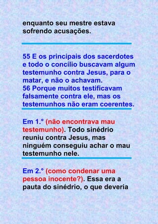 enquanto seu mestre estava
sofrendo acusações.
55 E os principais dos sacerdotes
e todo o concílio buscavam algum
testemunho contra Jesus, para o
matar, e não o achavam.
56 Porque muitos testificavam
falsamente contra ele, mas os
testemunhos não eram coerentes.
Em 1.° (não encontrava mau
testemunho). Todo sinédrio
reuniu contra Jesus, mas
ninguém conseguiu achar o mau
testemunho nele.
Em 2.° (como condenar uma
pessoa inocente?). Essa era a
pauta do sinédrio, o que deveria
 