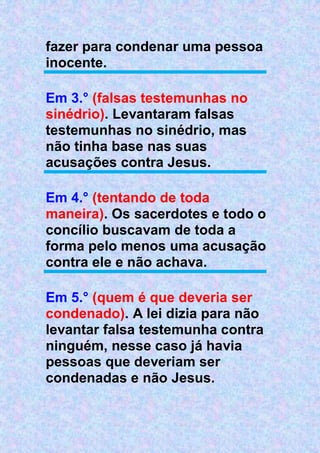 fazer para condenar uma pessoa
inocente.
Em 3.° (falsas testemunhas no
sinédrio). Levantaram falsas
testemunhas no sinédrio, mas
não tinha base nas suas
acusações contra Jesus.
Em 4.° (tentando de toda
maneira). Os sacerdotes e todo o
concílio buscavam de toda a
forma pelo menos uma acusação
contra ele e não achava.
Em 5.° (quem é que deveria ser
condenado). A lei dizia para não
levantar falsa testemunha contra
ninguém, nesse caso já havia
pessoas que deveriam ser
condenadas e não Jesus.
 