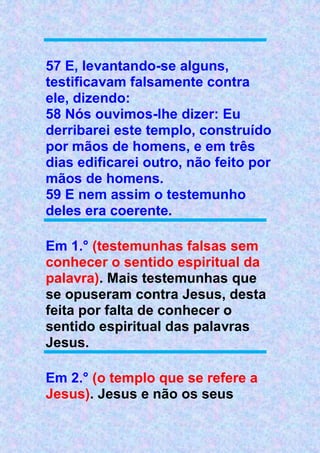 57 E, levantando-se alguns,
testificavam falsamente contra
ele, dizendo:
58 Nós ouvimos-lhe dizer: Eu
derribarei este templo, construído
por mãos de homens, e em três
dias edificarei outro, não feito por
mãos de homens.
59 E nem assim o testemunho
deles era coerente.
Em 1.° (testemunhas falsas sem
conhecer o sentido espiritual da
palavra). Mais testemunhas que
se opuseram contra Jesus, desta
feita por falta de conhecer o
sentido espiritual das palavras
Jesus.
Em 2.° (o templo que se refere a
Jesus). Jesus e não os seus
 